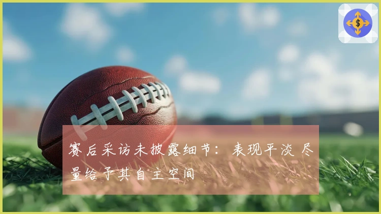 赛后采访未披露细节：表现平淡 尽量给予其自主空间