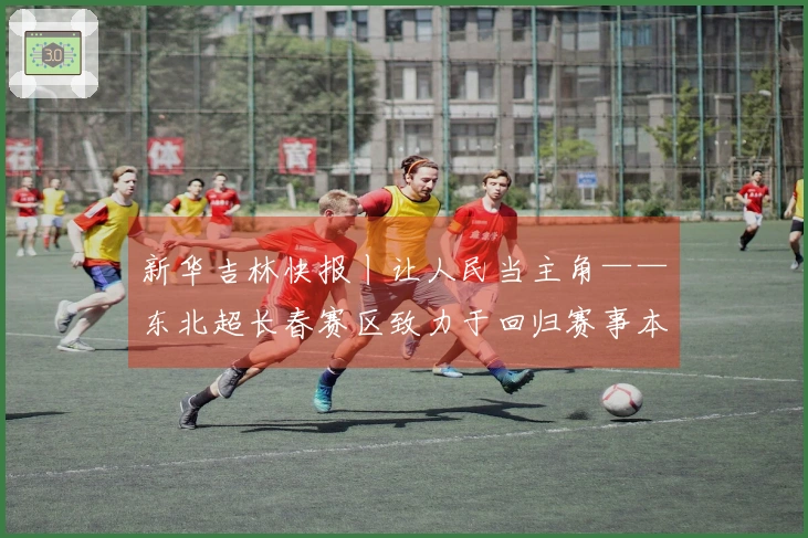 新华吉林快报丨让人民当主角——东北超长春赛区致力于回归赛事本质